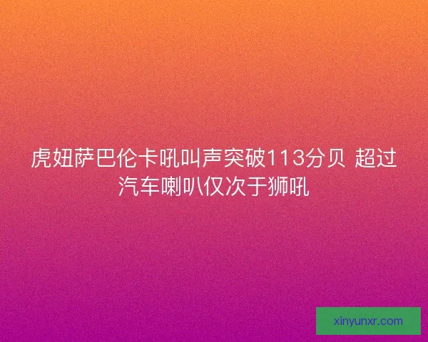 虎妞萨巴伦卡吼叫声突破113分贝 超过汽车喇叭仅次于狮吼 虎妞萨巴伦卡吼叫声突破113分贝 超过汽车喇叭仅次于狮吼