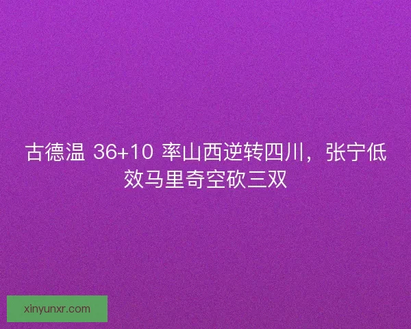 古德温 36+10 率山西逆转四川，张宁低效马里奇空砍三双