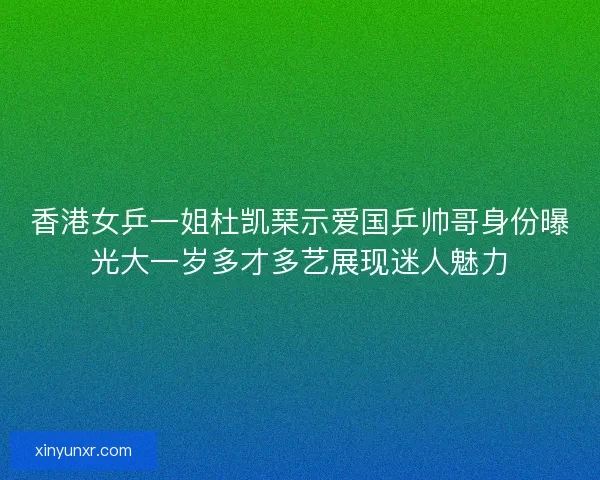 香港女乒一姐杜凯琹示爱国乒帅哥身份曝光大一岁多才多艺展现迷人魅力