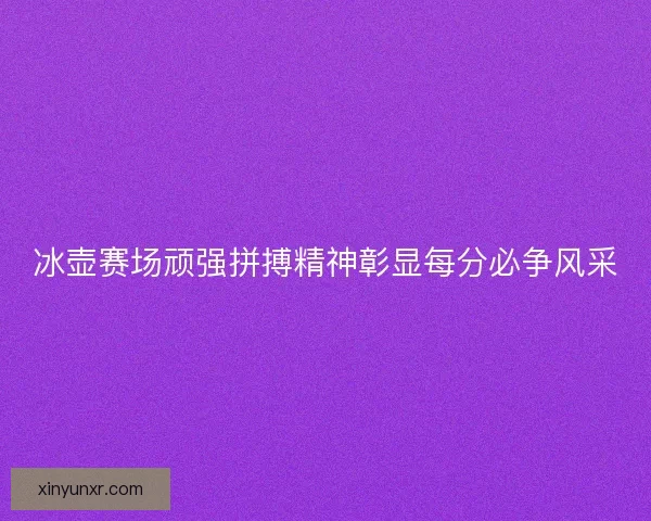 冰壶赛场顽强拼搏精神彰显每分必争风采