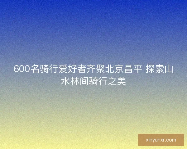 600名骑行爱好者齐聚北京昌平 探索山水林间骑行之美 600名骑行爱好者齐聚北京昌平 探索山水林间骑行之美