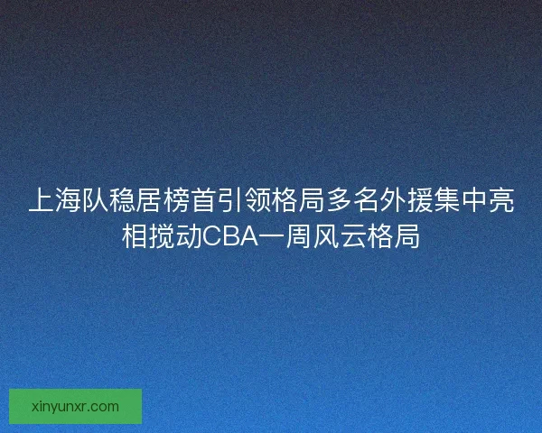 上海队稳居榜首引领格局多名外援集中亮相搅动CBA一周风云格局 上海队稳居榜首引领格局多名外援集中亮相搅动CBA一周风云格局