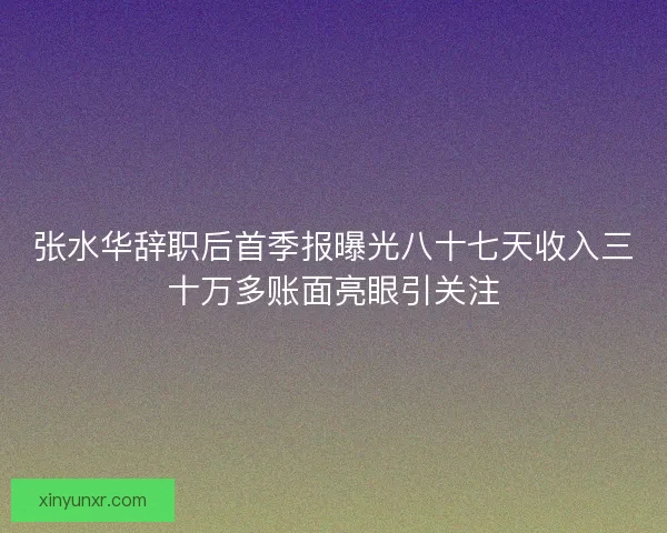 张水华辞职后首季报曝光八十七天收入三十万多账面亮眼引关注 张水华辞职后首季报曝光八十七天收入三十万多账面亮眼引关注