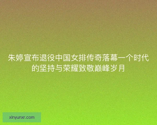 朱婷宣布退役中国女排传奇落幕一个时代的坚持与荣耀致敬巅峰岁月