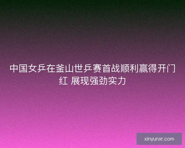 中国女乒在釜山世乒赛首战顺利赢得开门红 展现强劲实力