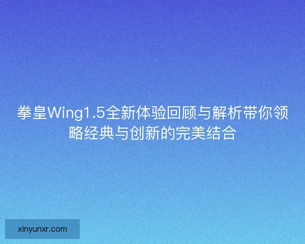 拳皇Wing1.5全新体验回顾与解析带你领略经典与创新的完美结合