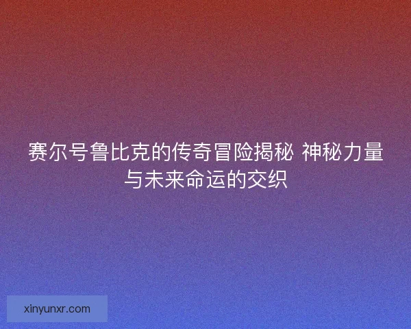 赛尔号鲁比克的传奇冒险揭秘 神秘力量与未来命运的交织