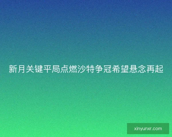 新月关键平局点燃沙特争冠希望悬念再起 新月关键平局点燃沙特争冠希望悬念再起
