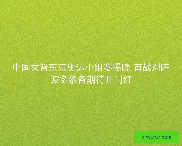 中国女篮东京奥运小组赛揭晓 首战对阵波多黎各期待开门红 中国女篮东京奥运小组赛揭晓 首战对阵波多黎各期待开门红