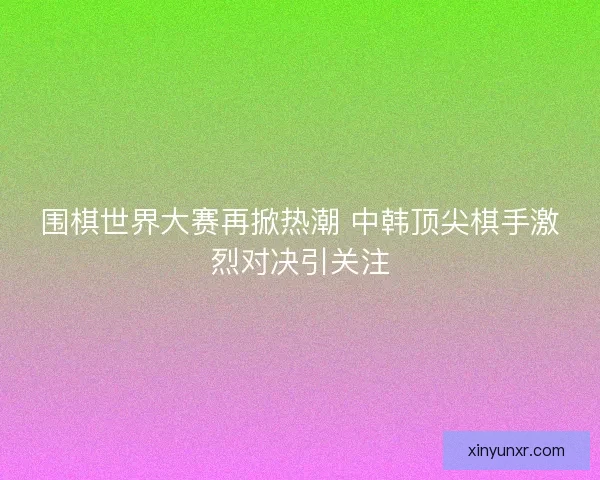 围棋世界大赛再掀热潮 中韩顶尖棋手激烈对决引关注
