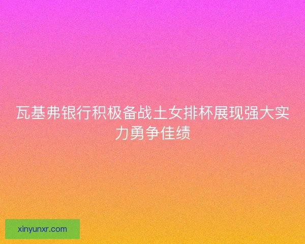 瓦基弗银行积极备战土女排杯展现强大实力勇争佳绩 瓦基弗银行积极备战土女排杯展现强大实力勇争佳绩
