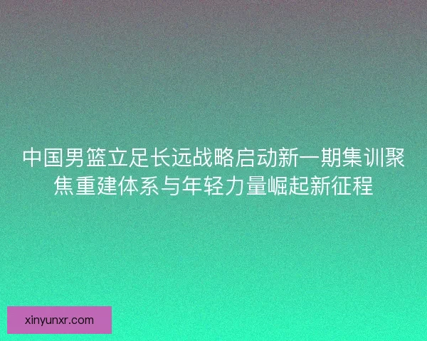中国男篮立足长远战略启动新一期集训聚焦重建体系与年轻力量崛起新征程 中国男篮立足长远战略启动新一期集训聚焦重建体系与年轻力量崛起新征程