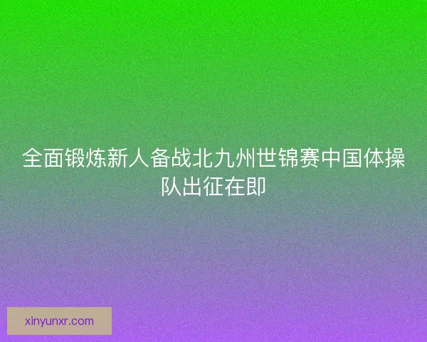 全面锻炼新人备战北九州世锦赛中国体操队出征在即 全面锻炼新人备战北九州世锦赛中国体操队出征在即