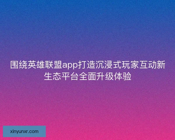 围绕英雄联盟app打造沉浸式玩家互动新生态平台全面升级体验 围绕英雄联盟app打造沉浸式玩家互动新生态平台全面升级体验
