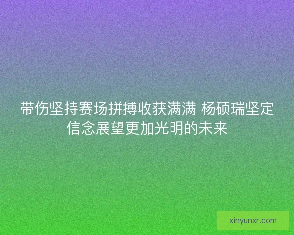带伤坚持赛场拼搏收获满满 杨硕瑞坚定信念展望更加光明的未来 带伤坚持赛场拼搏收获满满 杨硕瑞坚定信念展望更加光明的未来