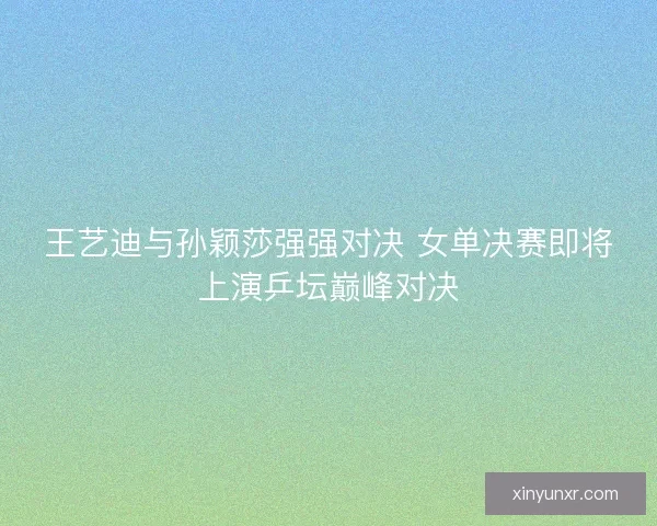 王艺迪与孙颖莎强强对决 女单决赛即将上演乒坛巅峰对决 王艺迪与孙颖莎强强对决 女单决赛即将上演乒坛巅峰对决